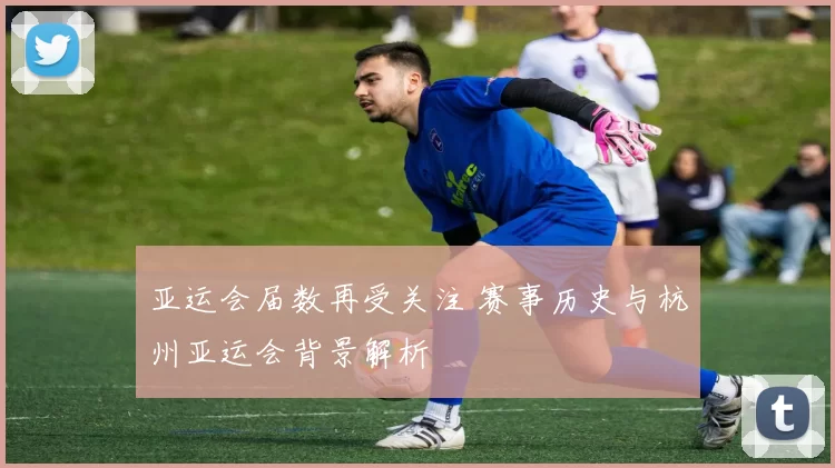 亚运会届数再受关注 赛事历史与杭州亚运会背景解析