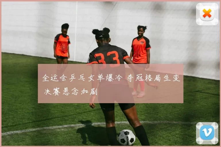 全运会乒乓女单爆冷 夺冠格局生变 决赛悬念加剧