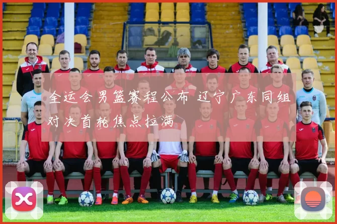 全运会男篮赛程公布 辽宁广东同组对决首轮焦点拉满