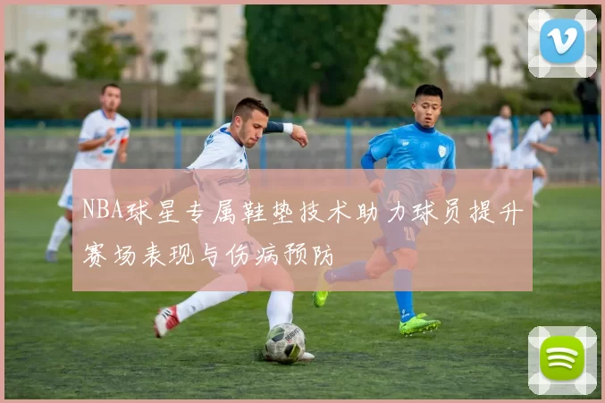 NBA球星专属鞋垫技术助力球员提升赛场表现与伤病预防