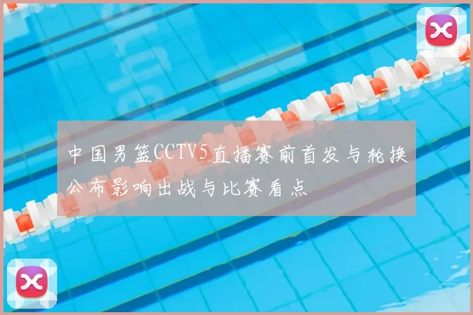 中国男篮CCTV5直播赛前首发与轮换公布影响出战与比赛看点