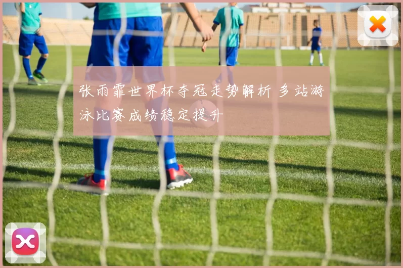张雨霏世界杯夺冠走势解析 多站游泳比赛成绩稳定提升