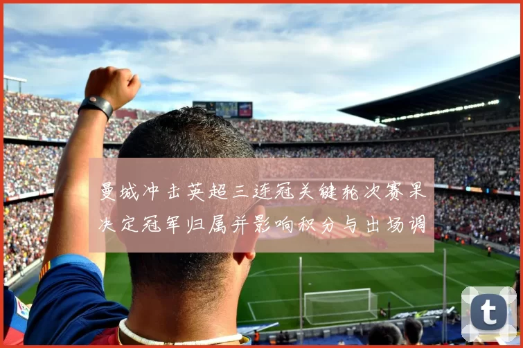 曼城冲击英超三连冠关键轮次赛果决定冠军归属并影响积分与出场调整