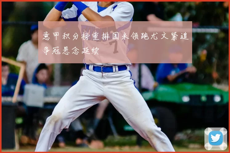 意甲积分榜重排国米领跑尤文紧追争冠悬念延续