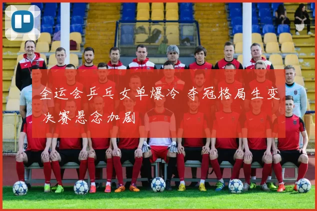 全运会乒乓女单爆冷 夺冠格局生变 决赛悬念加剧