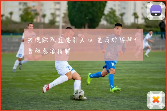 央视欧冠直播引关注 皇马对阵拜仁晋级悬念待解