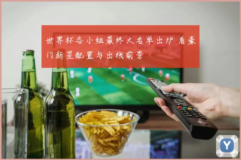 世界杯各小组最终大名单出炉 看豪门新星配置与出线前景