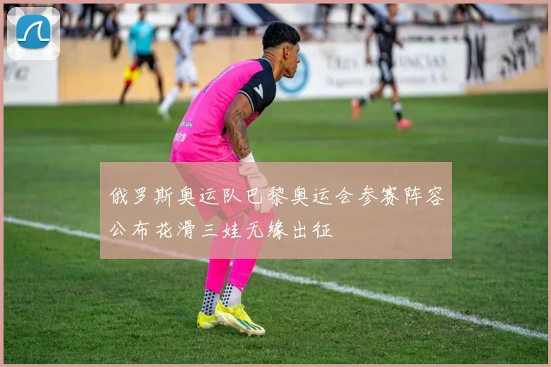 俄罗斯奥运队巴黎奥运会参赛阵容公布花滑三娃无缘出征