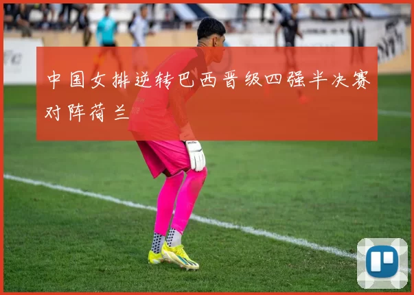 中国女排逆转巴西晋级四强半决赛对阵荷兰