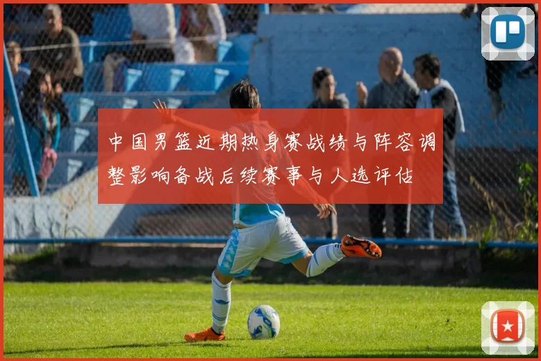 中国男篮近期热身赛战绩与阵容调整影响备战后续赛事与人选评估