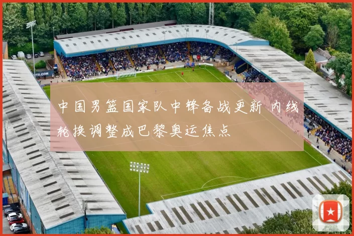 中国男篮国家队中锋备战更新 内线轮换调整成巴黎奥运焦点