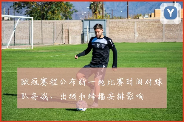 欧冠赛程公布新一轮比赛时间对球队备战、出线和转播安排影响