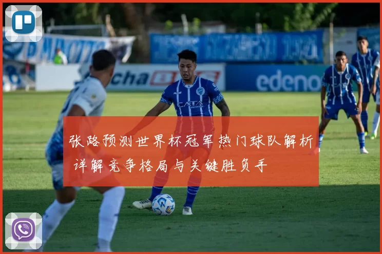 张路预测世界杯冠军热门球队解析 详解竞争格局与关键胜负手