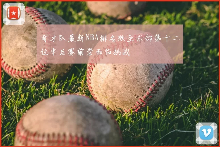 奇才队最新NBA排名跌至东部第十二位季后赛前景面临挑战