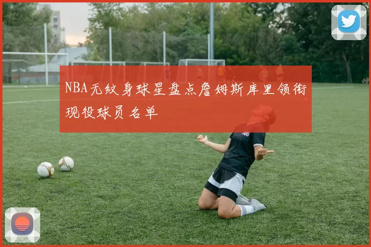 NBA无纹身球星盘点詹姆斯库里领衔现役球员名单