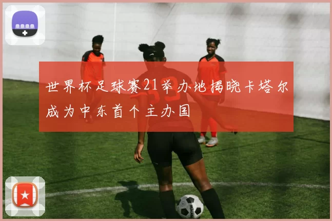 世界杯足球赛21举办地揭晓卡塔尔成为中东首个主办国