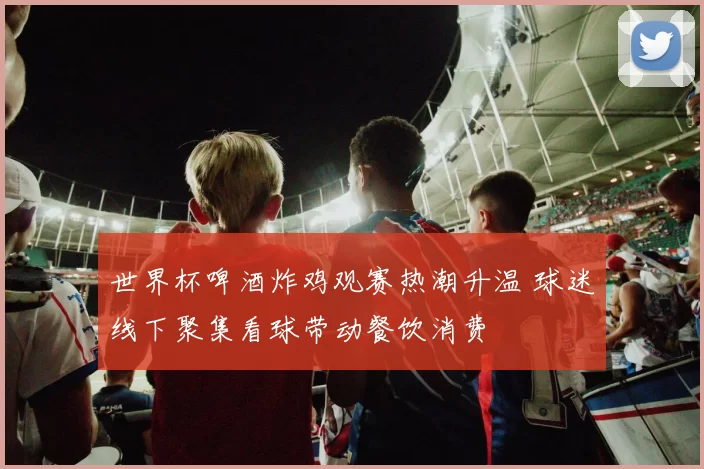 世界杯啤酒炸鸡观赛热潮升温 球迷线下聚集看球带动餐饮消费