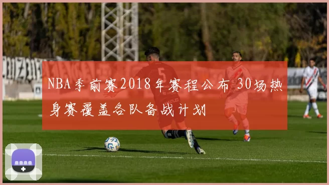 NBA季前赛2018年赛程公布 30场热身赛覆盖各队备战计划