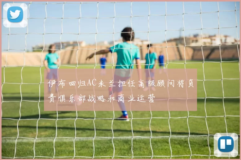 伊布回归AC米兰担任高级顾问将负责俱乐部战略和商业运营