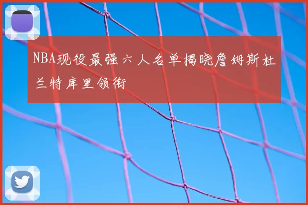 NBA现役最强六人名单揭晓詹姆斯杜兰特库里领衔
