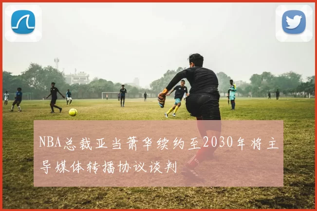 NBA总裁亚当萧华续约至2030年将主导媒体转播协议谈判
