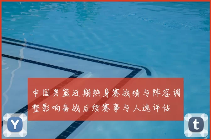 中国男篮近期热身赛战绩与阵容调整影响备战后续赛事与人选评估