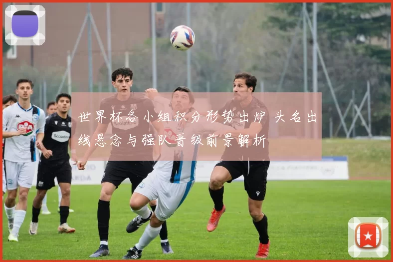 世界杯各小组积分形势出炉 头名出线悬念与强队晋级前景解析