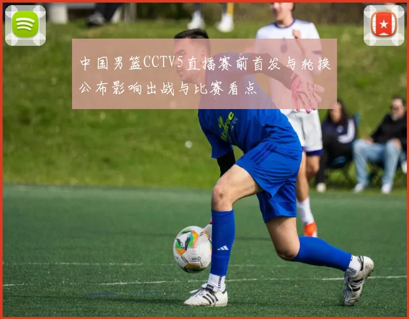 中国男篮CCTV5直播赛前首发与轮换公布影响出战与比赛看点