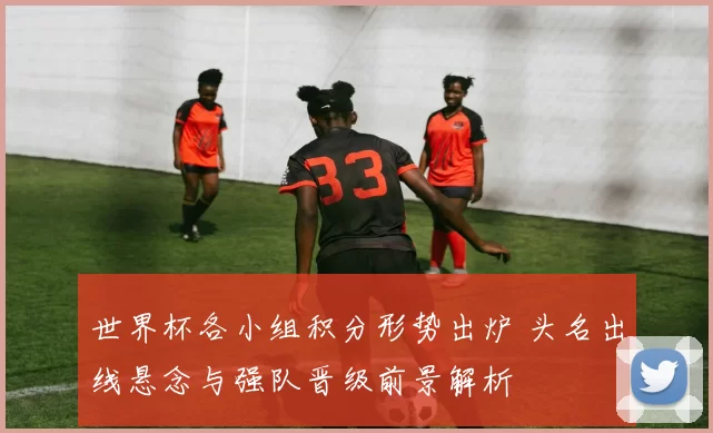 世界杯各小组积分形势出炉 头名出线悬念与强队晋级前景解析