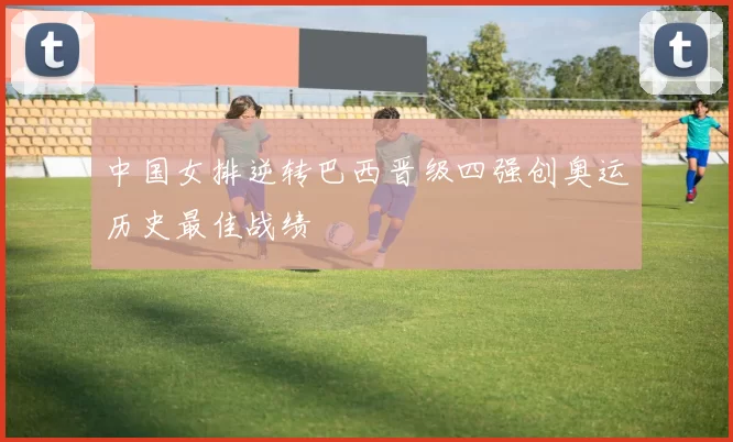 中国女排逆转巴西晋级四强创奥运历史最佳战绩