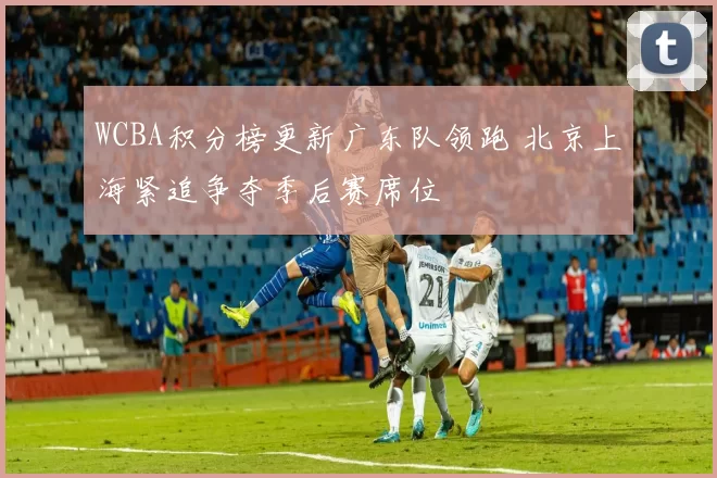 WCBA积分榜更新广东队领跑 北京上海紧追争夺季后赛席位