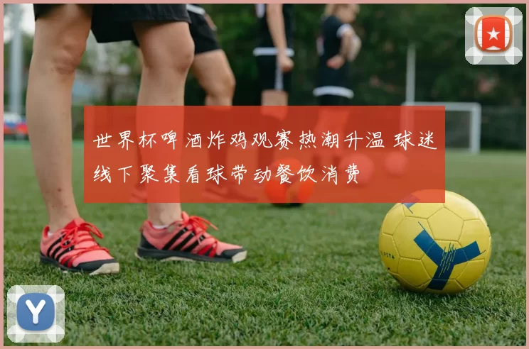 世界杯啤酒炸鸡观赛热潮升温 球迷线下聚集看球带动餐饮消费